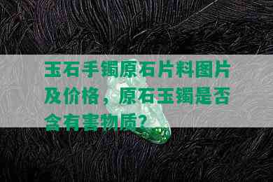 玉石手镯原石片料图片及价格，原石玉镯是否含有害物质？