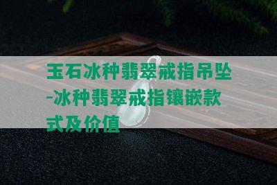 玉石冰种翡翠戒指吊坠-冰种翡翠戒指镶嵌款式及价值