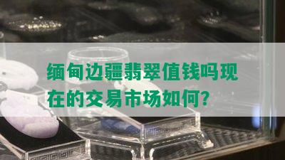 缅甸边疆翡翠值钱吗现在的交易市场如何？