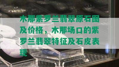 木那紫罗兰翡翠原石图及价格，木那场口的紫罗兰翡翠特征及石皮表现