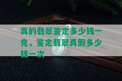 真的翡翠鉴定多少钱一克，鉴定翡翠真假多少钱一次