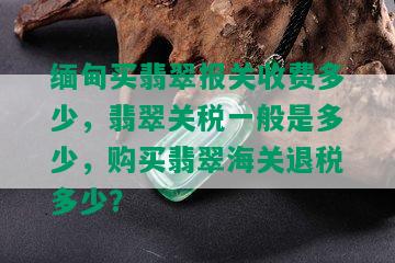 缅甸买翡翠报关收费多少，翡翠关税一般是多少，购买翡翠海关退税多少？