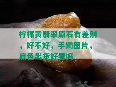 柠檬黄翡翠原石有差别，好不好，手镯图片，底色出货好看吗