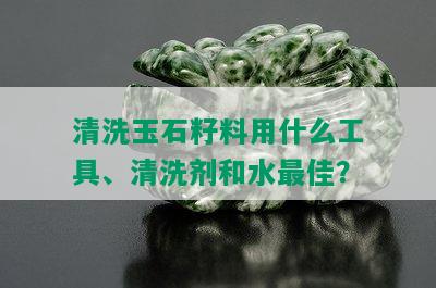 清洗玉石籽料用什么工具、清洗剂和水更佳？