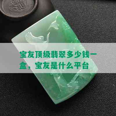 宝友顶级翡翠多少钱一盒，宝友是什么平台