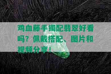 鸡血藤手镯配翡翠好看吗？佩戴搭配、图片和视频分享！