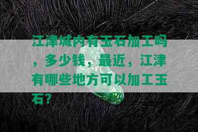 江津城内有玉石加工吗，多少钱，最近，江津有哪些地方可以加工玉石？