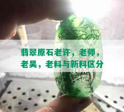 翡翠原石老许，老师，老吴，老料与新料区分