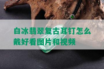 白冰翡翠复古耳钉怎么戴好看图片和视频