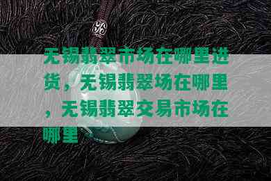 无锡翡翠市场在哪里进货，无锡翡翠场在哪里，无锡翡翠交易市场在哪里