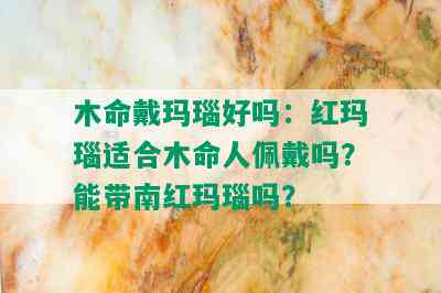 木命戴玛瑙好吗：红玛瑙适合木命人佩戴吗？能带南红玛瑙吗？