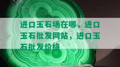 进口玉石场在哪，进口玉石批发网站，进口玉石批发价格