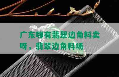 广东哪有翡翠边角料卖呀，翡翠边角料场