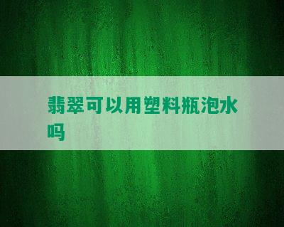 翡翠可以用塑料瓶泡水吗