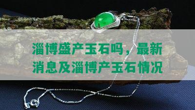 淄博盛产玉石吗，最新消息及淄博产玉石情况