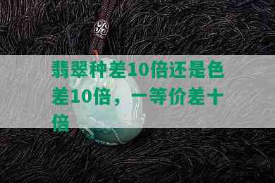 翡翠种差10倍还是色差10倍，一等价差十倍