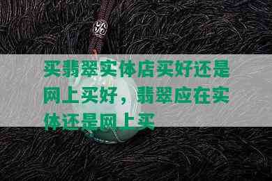 买翡翠实体店买好还是网上买好，翡翠应在实体还是网上买