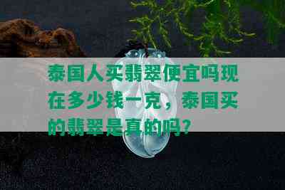 泰国人买翡翠便宜吗现在多少钱一克，泰国买的翡翠是真的吗？