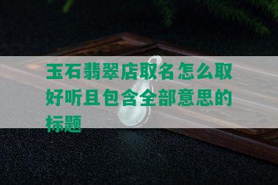 玉石翡翠店取名怎么取好听且包含全部意思的标题