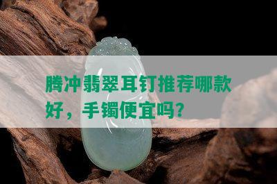 腾冲翡翠耳钉推荐哪款好，手镯便宜吗？