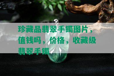 珍藏品翡翠手镯图片，值钱吗，价格，收藏级翡翠手镯