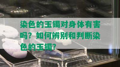 染色的玉镯对身体有害吗？如何辨别和判断染色的玉镯？