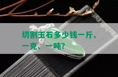 切割玉石多少钱一斤、一克、一吨？