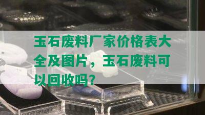 玉石废料厂家价格表大全及图片，玉石废料可以回收吗？