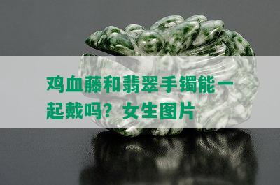 鸡血藤和翡翠手镯能一起戴吗？女生图片