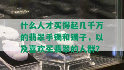 什么人才买得起几千万的翡翠手镯和镯子，以及喜欢买翡翠的人群？