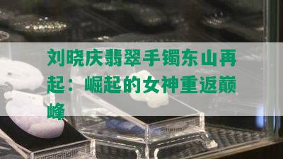 刘晓庆翡翠手镯东山再起：崛起的女神重返巅峰