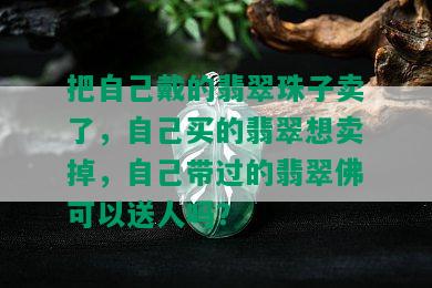 把自己戴的翡翠珠子卖了，自己买的翡翠想卖掉，自己带过的翡翠佛可以送人吗？