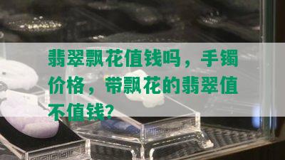 翡翠飘花值钱吗，手镯价格，带飘花的翡翠值不值钱？