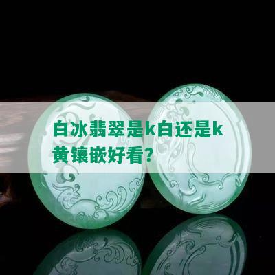 白冰翡翠是k白还是k黄镶嵌好看？