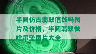 半圆仿古翡翠值钱吗图片及价格，半圆翡翠做啥吊坠图片大全