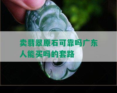 卖翡翠原石可靠吗广东人能买吗的套路