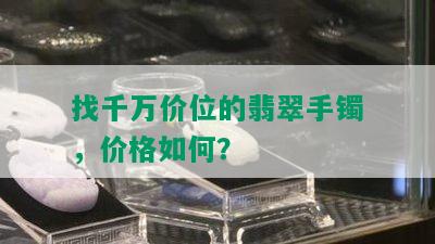 找千万价位的翡翠手镯，价格如何？