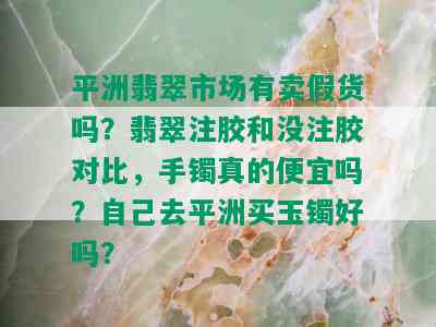 平洲翡翠市场有卖假货吗？翡翠注胶和没注胶对比，手镯真的便宜吗？自己去平洲买玉镯好吗？