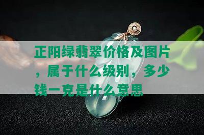 正阳绿翡翠价格及图片，属于什么级别，多少钱一克是什么意思