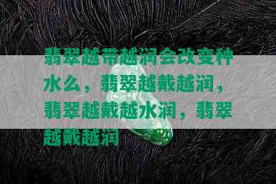 翡翠越带越润会改变种水么，翡翠越戴越润，翡翠越戴越水润，翡翠越戴越润