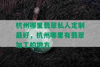 杭州哪里翡翠私人定制更好，杭州哪里有翡翠加工的地方