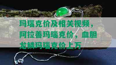 玛瑙克价及相关视频，阿拉善玛瑙克价，血胆龙鳞玛瑙克价上万