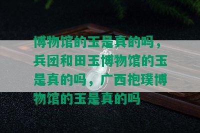 博物馆的玉是真的吗，兵团和田玉博物馆的玉是真的吗，广西抱璞博物馆的玉是真的吗