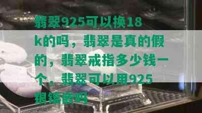 翡翠925可以换18k的吗，翡翠是真的假的，翡翠戒指多少钱一个，翡翠可以用925银镶嵌吗