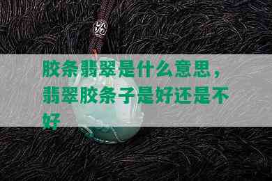 胶条翡翠是什么意思，翡翠胶条子是好还是不好