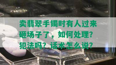 卖翡翠手镯时有人过来砸场子了，如何处理？犯法吗？话术怎么说？