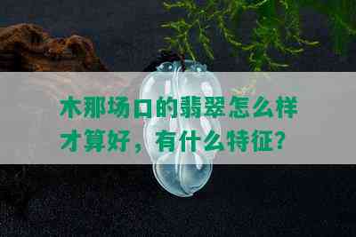 木那场口的翡翠怎么样才算好，有什么特征？