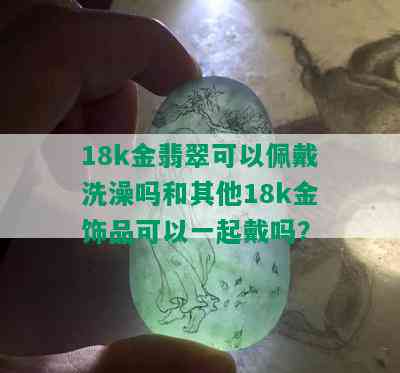 18k金翡翠可以佩戴洗澡吗和其他18k金饰品可以一起戴吗？