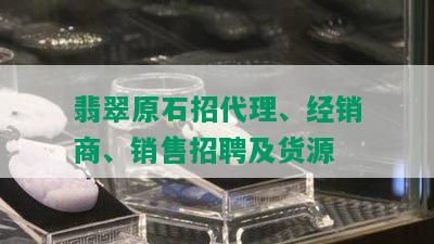 翡翠原石招代理、经销商、销售招聘及货源