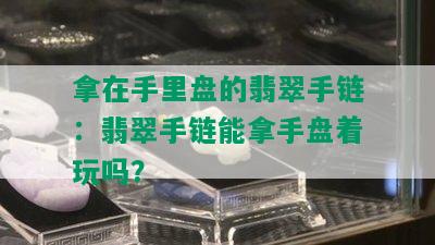 拿在手里盘的翡翠手链：翡翠手链能拿手盘着玩吗？